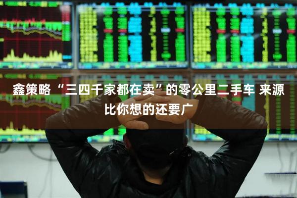 鑫策略 “三四千家都在卖”的零公里二手车 来源比你想的还要广