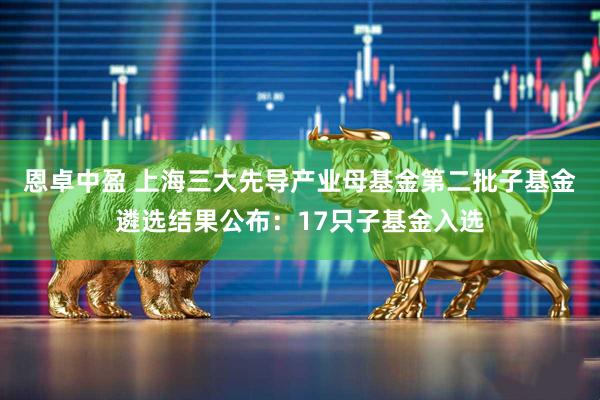 恩卓中盈 上海三大先导产业母基金第二批子基金遴选结果公布：17只子基金入选