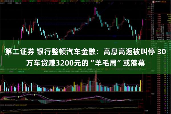 第二证券 银行整顿汽车金融：高息高返被叫停 30万车贷赚3200元的“羊毛局”或落幕