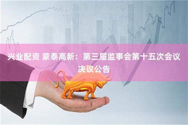 兴业配资 蒙泰高新：第三届监事会第十五次会议决议公告