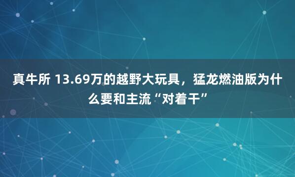真牛所 13.69万的越野大玩具，猛龙燃油版为什么要和主流“对着干”