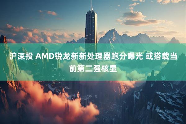 沪深投 AMD锐龙新新处理器跑分曝光 或搭载当前第二强核显