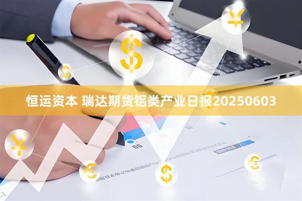 恒运资本 瑞达期货铝类产业日报20250603