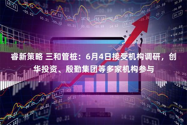 睿新策略 三和管桩：6月4日接受机构调研，创华投资、殷勤集团等多家机构参与