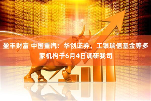 盈丰财富 中国重汽：华创证券、工银瑞信基金等多家机构于6月4日调研我司