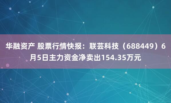 华融资产 股票行情快报：联芸科技（688449）6月5日主力资金净卖出154.35万元