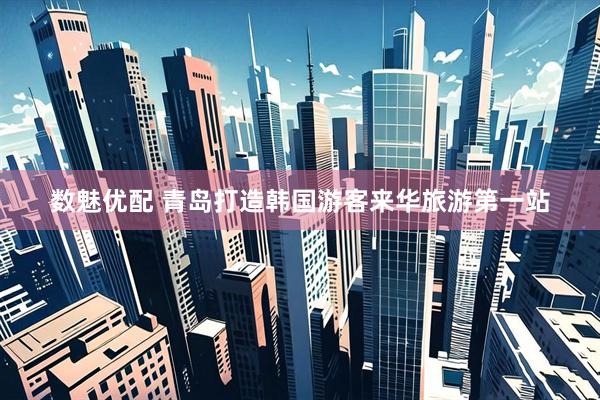 数魅优配 青岛打造韩国游客来华旅游第一站