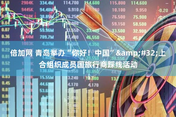 倍加网 青岛举办“你好！中国”&#32;上合组织成员国旅行商踩线活动