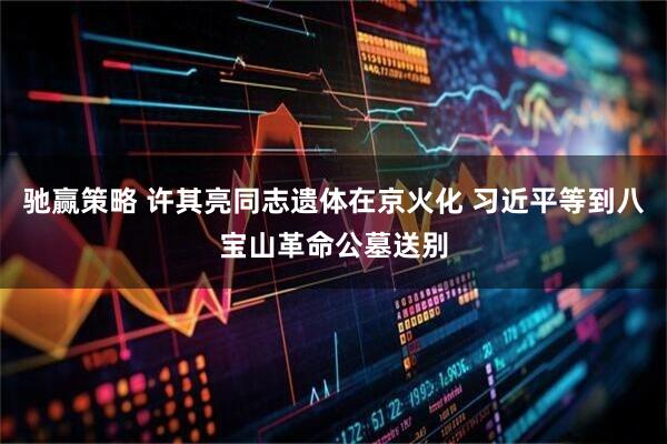 驰赢策略 许其亮同志遗体在京火化 习近平等到八宝山革命公墓送别
