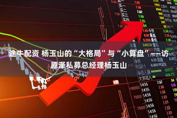 途牛配资 杨玉山的“大格局”与“小算盘”——访原泽私募总经理杨玉山