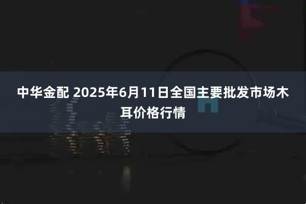 中华金配 2025年6月11日全国主要批发市场木耳价格行情