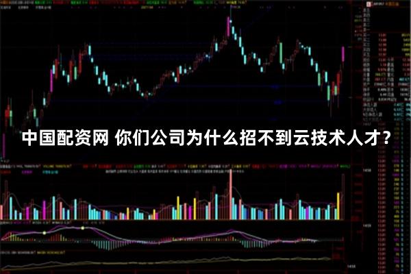 中国配资网 你们公司为什么招不到云技术人才？