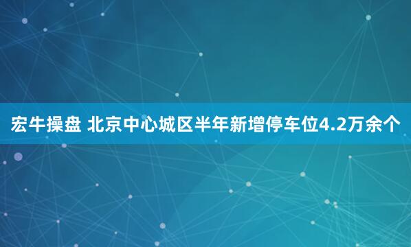 宏牛操盘 北京中心城区半年新增停车位4.2万余个