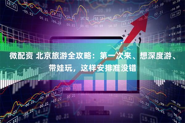 微配资 北京旅游全攻略：第一次来、想深度游、带娃玩，这样安排准没错