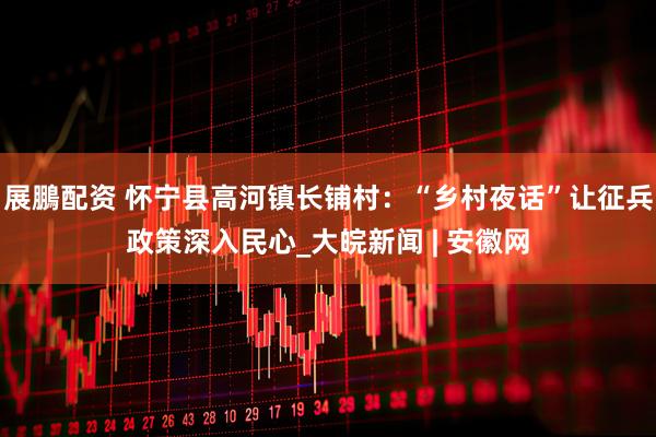 展鵬配资 怀宁县高河镇长铺村：“乡村夜话”让征兵政策深入民心_大皖新闻 | 安徽网
