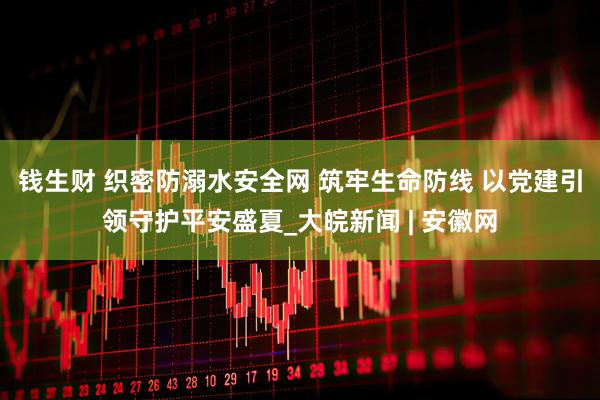 钱生财 织密防溺水安全网 筑牢生命防线 以党建引领守护平安盛夏_大皖新闻 | 安徽网