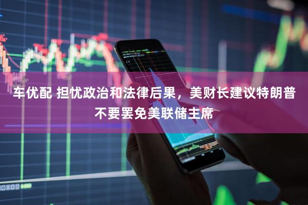 车优配 担忧政治和法律后果，美财长建议特朗普不要罢免美联储主席