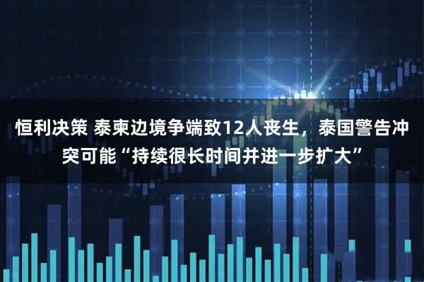 恒利决策 泰柬边境争端致12人丧生，泰国警告冲突可能“持续很长时间并进一步扩大”
