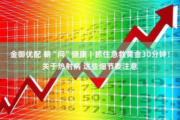 金御优配 朝“问”健康丨抓住急救黄金30分钟！关于热射病 这些细节要注意