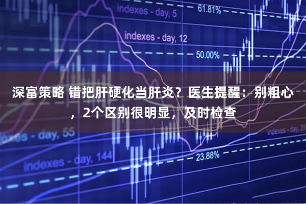 深富策略 错把肝硬化当肝炎？医生提醒：别粗心，2个区别很明显，及时检查