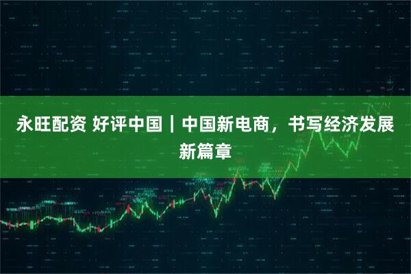 永旺配资 好评中国｜中国新电商，书写经济发展新篇章