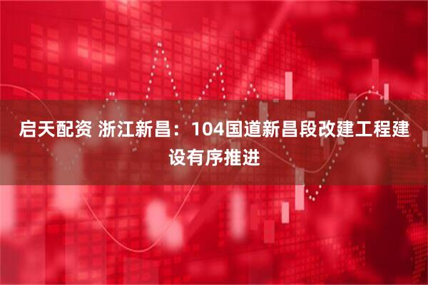 启天配资 浙江新昌：104国道新昌段改建工程建设有序推进