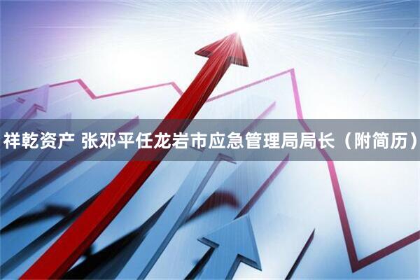 祥乾资产 张邓平任龙岩市应急管理局局长（附简历）