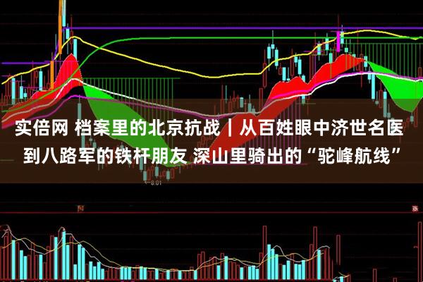 实倍网 档案里的北京抗战｜从百姓眼中济世名医 到八路军的铁杆朋友 深山里骑出的“驼峰航线”