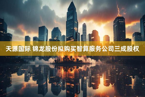 天源国际 锦龙股份拟购买智算服务公司三成股权
