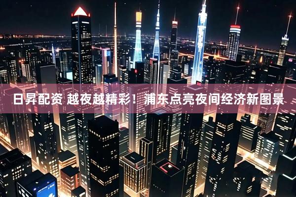日昇配资 越夜越精彩！浦东点亮夜间经济新图景