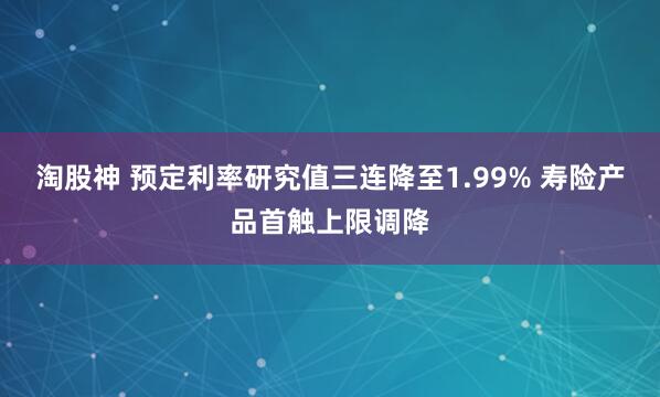 淘股神 预定利率研究值三连降至1.99% 寿险产品首触上限调降