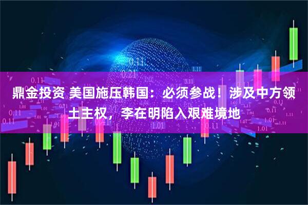 鼎金投资 美国施压韩国：必须参战！涉及中方领土主权，李在明陷入艰难境地