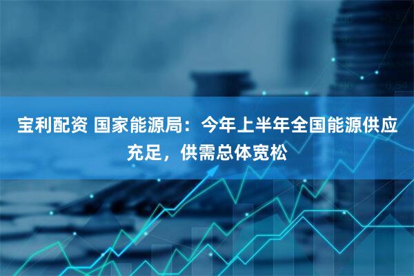 宝利配资 国家能源局：今年上半年全国能源供应充足，供需总体宽松