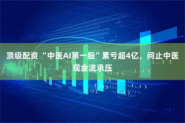 顶级配资 “中医AI第一股”累亏超4亿，问止中医现金流承压