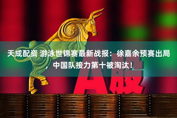 天成配资 游泳世锦赛最新战报：徐嘉余预赛出局，中国队接力第十被淘汰！