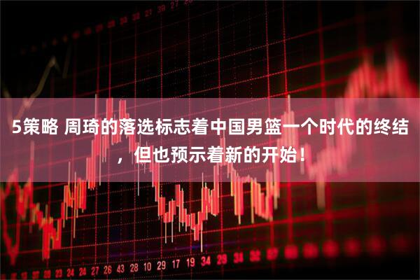 5策略 周琦的落选标志着中国男篮一个时代的终结，但也预示着新的开始！