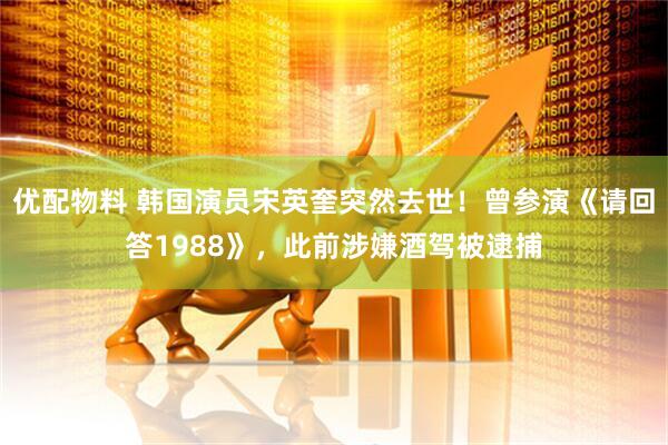优配物料 韩国演员宋英奎突然去世！曾参演《请回答1988》，此前涉嫌酒驾被逮捕