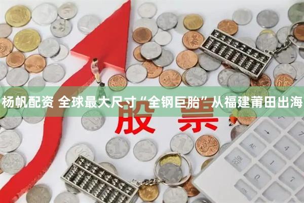 杨帆配资 全球最大尺寸“全钢巨胎”从福建莆田出海
