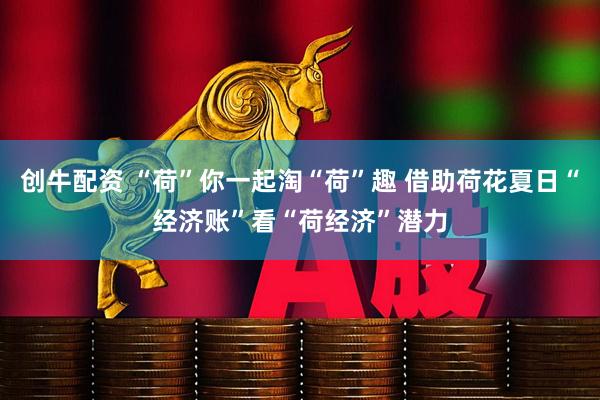 创牛配资 “荷”你一起淘“荷”趣 借助荷花夏日“经济账”看“荷经济”潜力