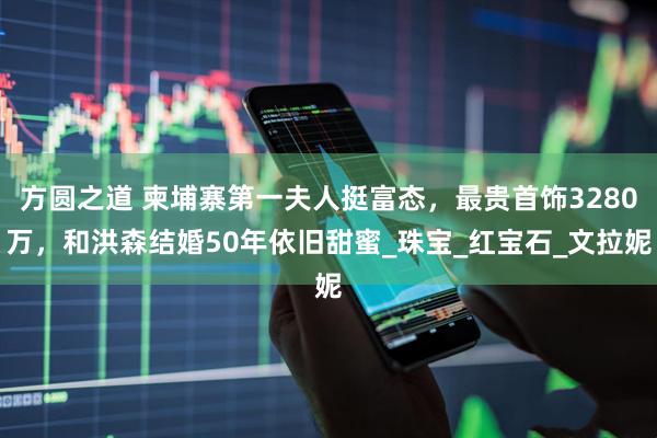 方圆之道 柬埔寨第一夫人挺富态，最贵首饰3280万，和洪森结婚50年依旧甜蜜_珠宝_红宝石_文拉妮