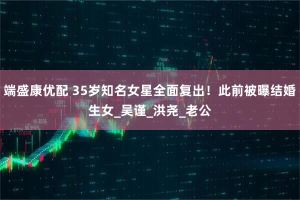 端盛康优配 35岁知名女星全面复出！此前被曝结婚生女_吴谨_洪尧_老公