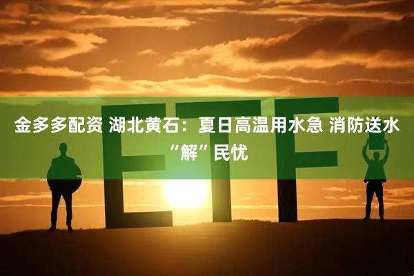金多多配资 湖北黄石：夏日高温用水急 消防送水“解”民忧