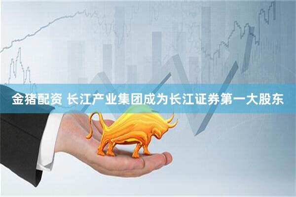 金猪配资 长江产业集团成为长江证券第一大股东