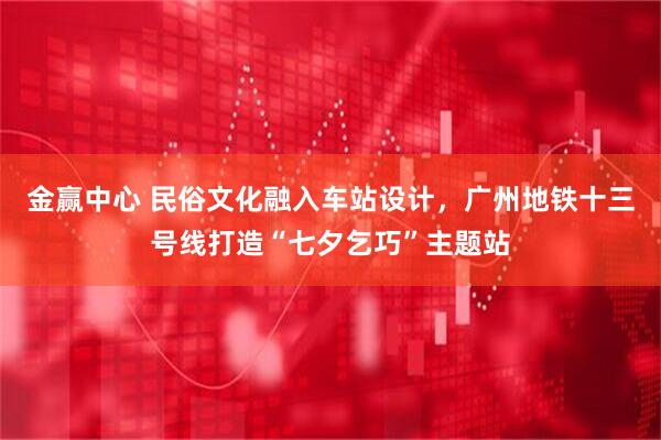 金赢中心 民俗文化融入车站设计，广州地铁十三号线打造“七夕乞巧”主题站