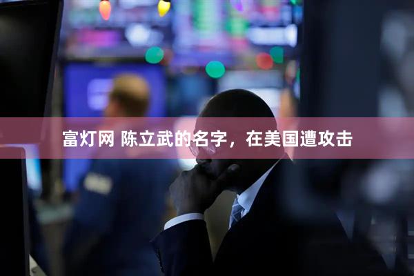 富灯网 陈立武的名字，在美国遭攻击