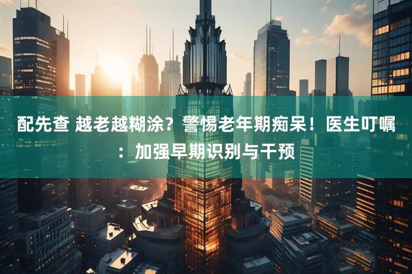 配先查 越老越糊涂？警惕老年期痴呆！医生叮嘱：加强早期识别与干预