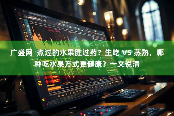 广盛网  煮过的水果胜过药？生吃 VS 蒸熟，哪种吃水果方式更健康？一文说清
