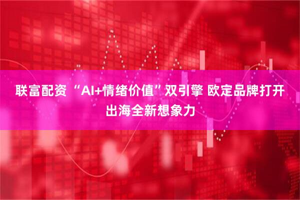 联富配资 “AI+情绪价值”双引擎 欧定品牌打开出海全新想象力
