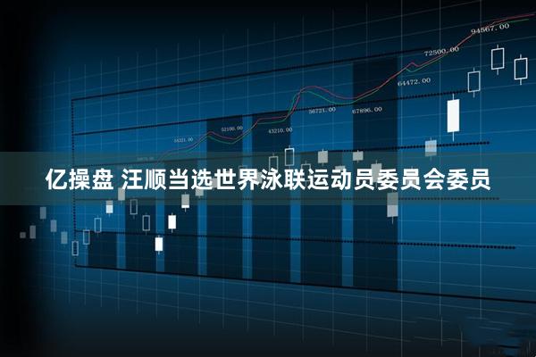 亿操盘 汪顺当选世界泳联运动员委员会委员