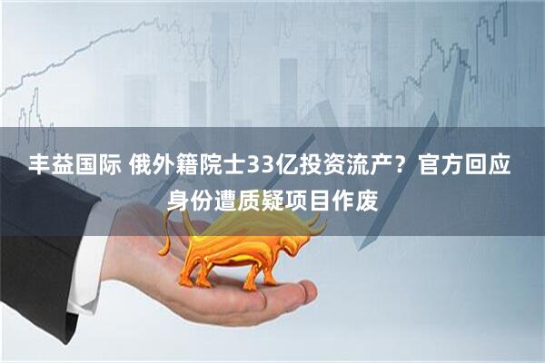 丰益国际 俄外籍院士33亿投资流产？官方回应 身份遭质疑项目作废